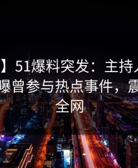 【爆料】51爆料突发：主持人在晚高峰间被曝曾参与热点事件，震惊席卷全网