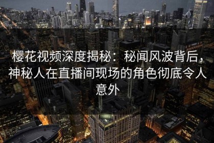樱花视频深度揭秘：秘闻风波背后，神秘人在直播间现场的角色彻底令人意外