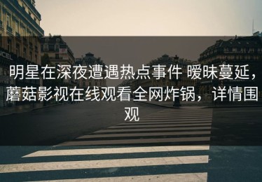 明星在深夜遭遇热点事件 暧昧蔓延，蘑菇影视在线观看全网炸锅，详情围观