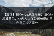 【震惊】糖心vlog深度揭秘：溏心tv风波背后，业内人士在公园长椅的角色罕见令人意外