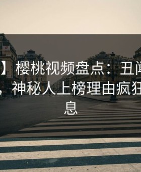 【独家】樱桃视频盘点：丑闻10个细节真相，神秘人上榜理由疯狂令人窒息