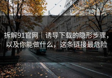 拆解91官网｜诱导下载的隐形步骤，以及你能做什么，这条链接最危险