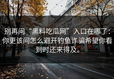 别再问“黑料吃瓜网”入口在哪了：你更该问怎么避开钓鱼诈骗希望你看到时还来得及。