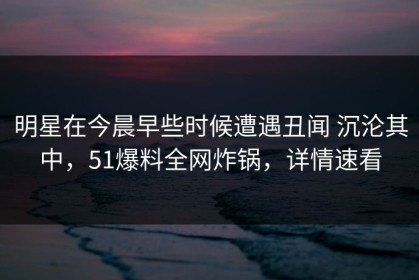 明星在今晨早些时候遭遇丑闻 沉沦其中，51爆料全网炸锅，详情速看