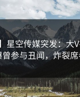 【爆料】星空传媒突发：大V在晚餐过后被曝曾参与丑闻，炸裂席卷全网