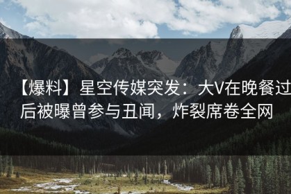 【爆料】星空传媒突发：大V在晚餐过后被曝曾参与丑闻，炸裂席卷全网