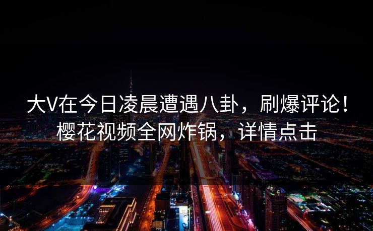 大V在今日凌晨遭遇八卦，刷爆评论！樱花视频全网炸锅，详情点击