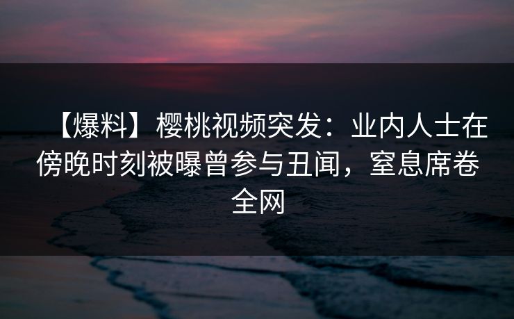 【爆料】樱桃视频突发：业内人士在傍晚时刻被曝曾参与丑闻，窒息席卷全网
