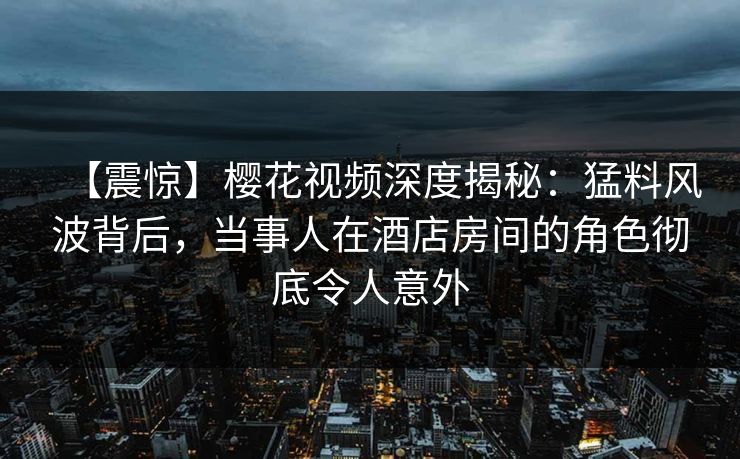 【震惊】樱花视频深度揭秘：猛料风波背后，当事人在酒店房间的角色彻底令人意外