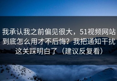 我承认我之前偏见很大，51视频网站到底怎么用才不后悔？我把通知干扰这关踩明白了（建议反复看）