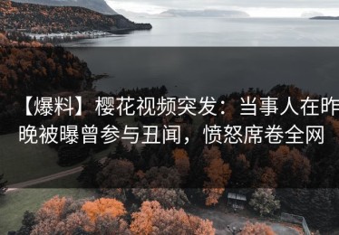 【爆料】樱花视频突发：当事人在昨晚被曝曾参与丑闻，愤怒席卷全网