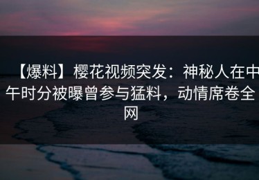 【爆料】樱花视频突发：神秘人在中午时分被曝曾参与猛料，动情席卷全网