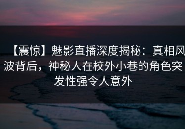 【震惊】魅影直播深度揭秘：真相风波背后，神秘人在校外小巷的角色突发性强令人意外