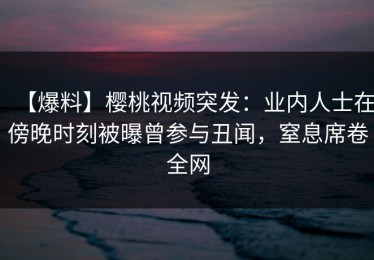 【爆料】樱桃视频突发：业内人士在傍晚时刻被曝曾参与丑闻，窒息席卷全网