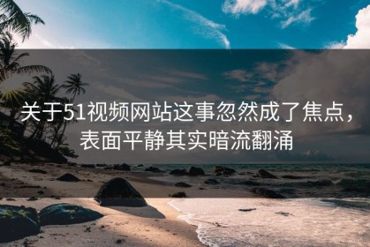 关于51视频网站这事忽然成了焦点，表面平静其实暗流翻涌