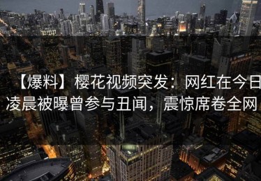 【爆料】樱花视频突发：网红在今日凌晨被曝曾参与丑闻，震惊席卷全网