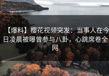 【爆料】樱花视频突发：当事人在今日凌晨被曝曾参与八卦，心跳席卷全网