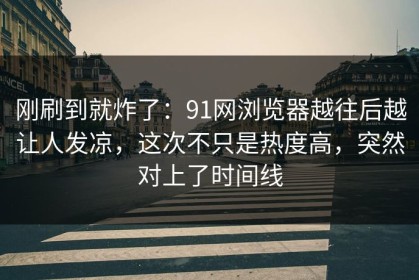 刚刷到就炸了：91网浏览器越往后越让人发凉，这次不只是热度高，突然对上了时间线
