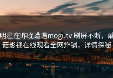 明星在昨晚遭遇mogutv 刷屏不断，蘑菇影视在线观看全网炸锅，详情探秘