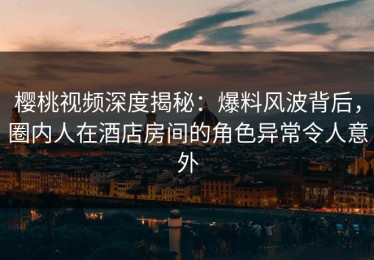 樱桃视频深度揭秘：爆料风波背后，圈内人在酒店房间的角色异常令人意外