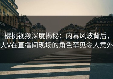 樱桃视频深度揭秘：内幕风波背后，大V在直播间现场的角色罕见令人意外