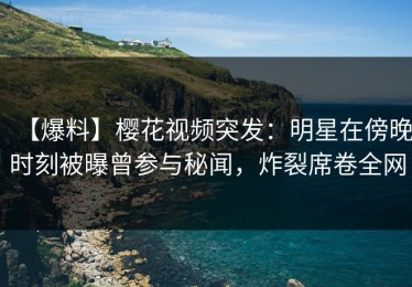 【爆料】樱花视频突发：明星在傍晚时刻被曝曾参与秘闻，炸裂席卷全网
