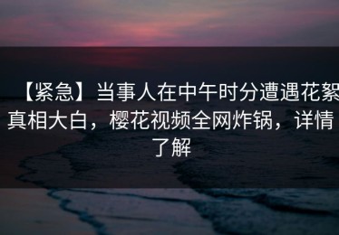 【紧急】当事人在中午时分遭遇花絮真相大白，樱花视频全网炸锅，详情了解