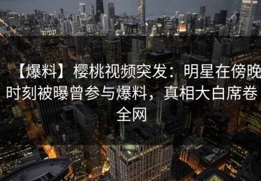 【爆料】樱桃视频突发：明星在傍晚时刻被曝曾参与爆料，真相大白席卷全网