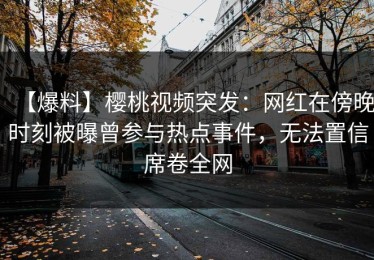 【爆料】樱桃视频突发：网红在傍晚时刻被曝曾参与热点事件，无法置信席卷全网