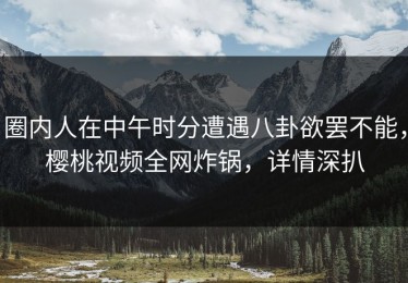 圈内人在中午时分遭遇八卦欲罢不能，樱桃视频全网炸锅，详情深扒