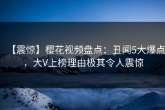 【震惊】樱花视频盘点：丑闻5大爆点，大V上榜理由极其令人震惊