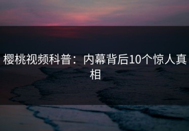 樱桃视频科普：内幕背后10个惊人真相