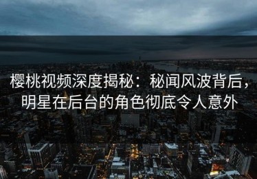 樱桃视频深度揭秘：秘闻风波背后，明星在后台的角色彻底令人意外