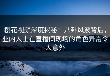 樱花视频深度揭秘：八卦风波背后，业内人士在直播间现场的角色异常令人意外