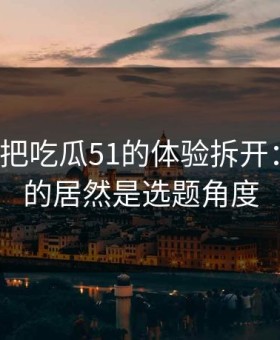 我用7天把吃瓜51的体验拆开：最关键的居然是选题角度