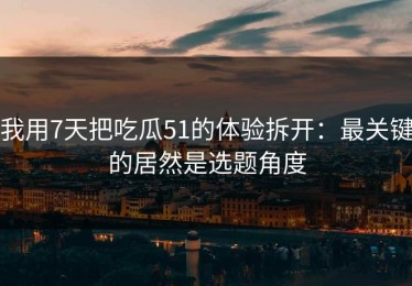 我用7天把吃瓜51的体验拆开：最关键的居然是选题角度