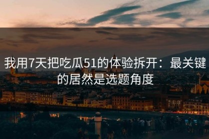 我用7天把吃瓜51的体验拆开：最关键的居然是选题角度