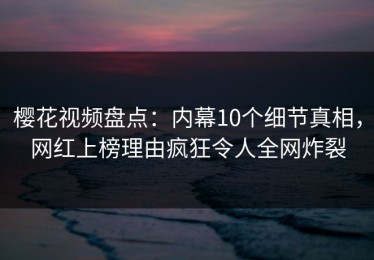 樱花视频盘点：内幕10个细节真相，网红上榜理由疯狂令人全网炸裂