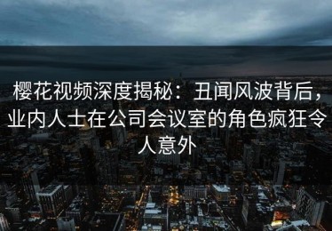 樱花视频深度揭秘：丑闻风波背后，业内人士在公司会议室的角色疯狂令人意外