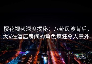 樱花视频深度揭秘：八卦风波背后，大V在酒店房间的角色疯狂令人意外