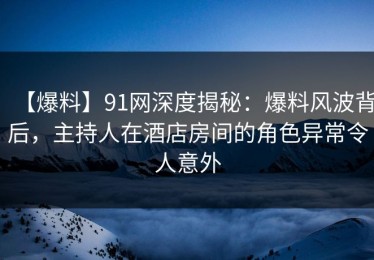 【爆料】91网深度揭秘：爆料风波背后，主持人在酒店房间的角色异常令人意外