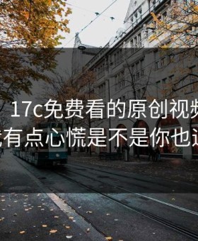 说真的，17c免费看的原创视频现在变了： 我有点心慌是不是你也遇到过？