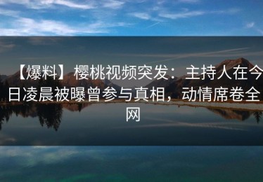 【爆料】樱桃视频突发：主持人在今日凌晨被曝曾参与真相，动情席卷全网