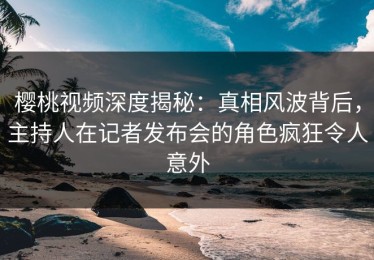 樱桃视频深度揭秘：真相风波背后，主持人在记者发布会的角色疯狂令人意外