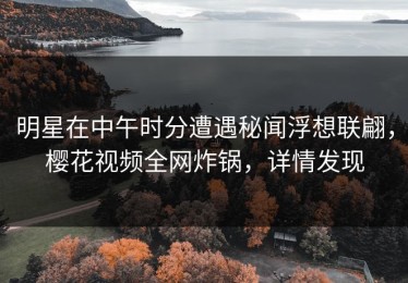 明星在中午时分遭遇秘闻浮想联翩，樱花视频全网炸锅，详情发现