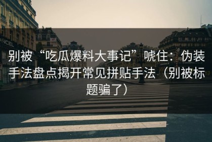 别被“吃瓜爆料大事记”唬住：伪装手法盘点揭开常见拼贴手法（别被标题骗了）