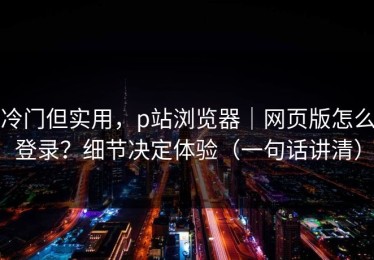 冷门但实用，p站浏览器｜网页版怎么登录？细节决定体验（一句话讲清）