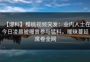 【爆料】樱桃视频突发：业内人士在今日凌晨被曝曾参与猛料，暧昧蔓延席卷全网