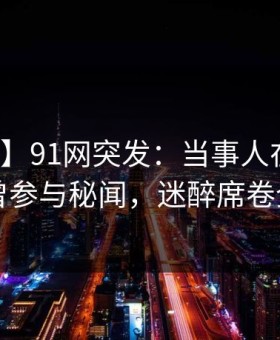 【爆料】91网突发：当事人在昨晚被曝曾参与秘闻，迷醉席卷全网
