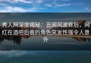 秀人网深度揭秘：丑闻风波背后，网红在酒吧后巷的角色突发性强令人意外